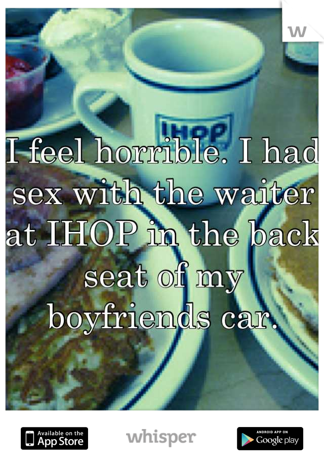 I feel horrible. I had sex with the waiter at IHOP in the back seat of my boyfriends car.