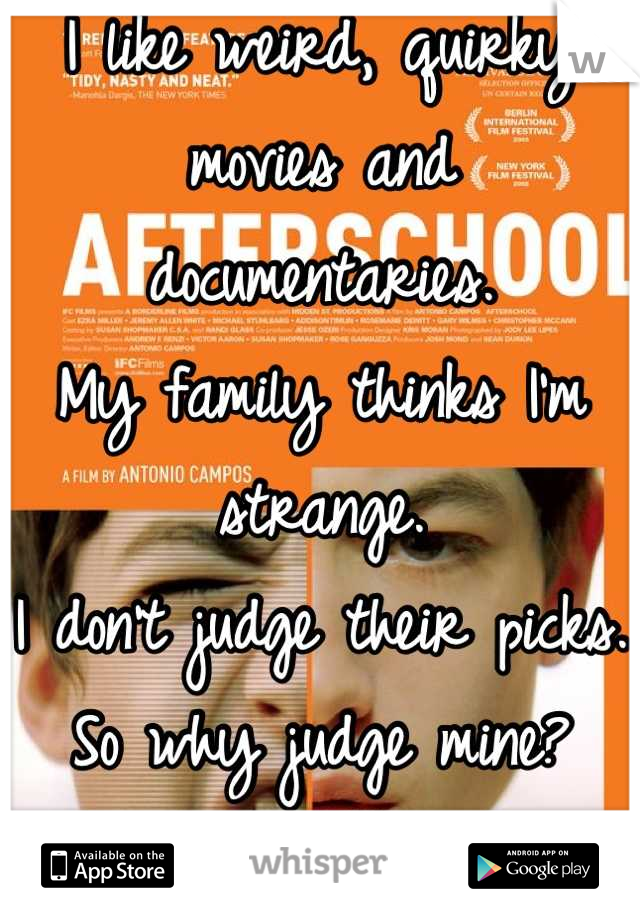 I like weird, quirky movies and documentaries. 
My family thinks I'm strange. 
I don't judge their picks. So why judge mine?
Anyone else?
