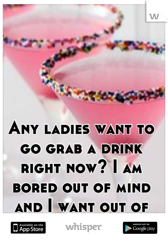 Any ladies want to go grab a drink right now? I am bored out of mind and I want out of this house!!