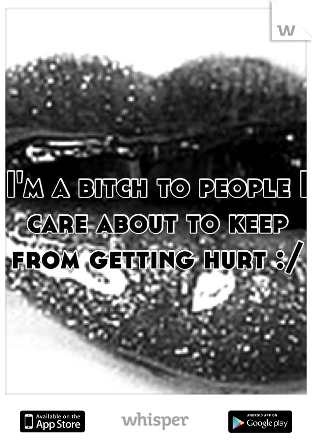 I'm a bitch to people I care about to keep from getting hurt :/