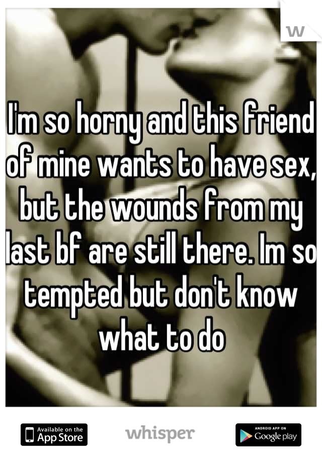 I'm so horny and this friend of mine wants to have sex, but the wounds from my last bf are still there. Im so tempted but don't know what to do