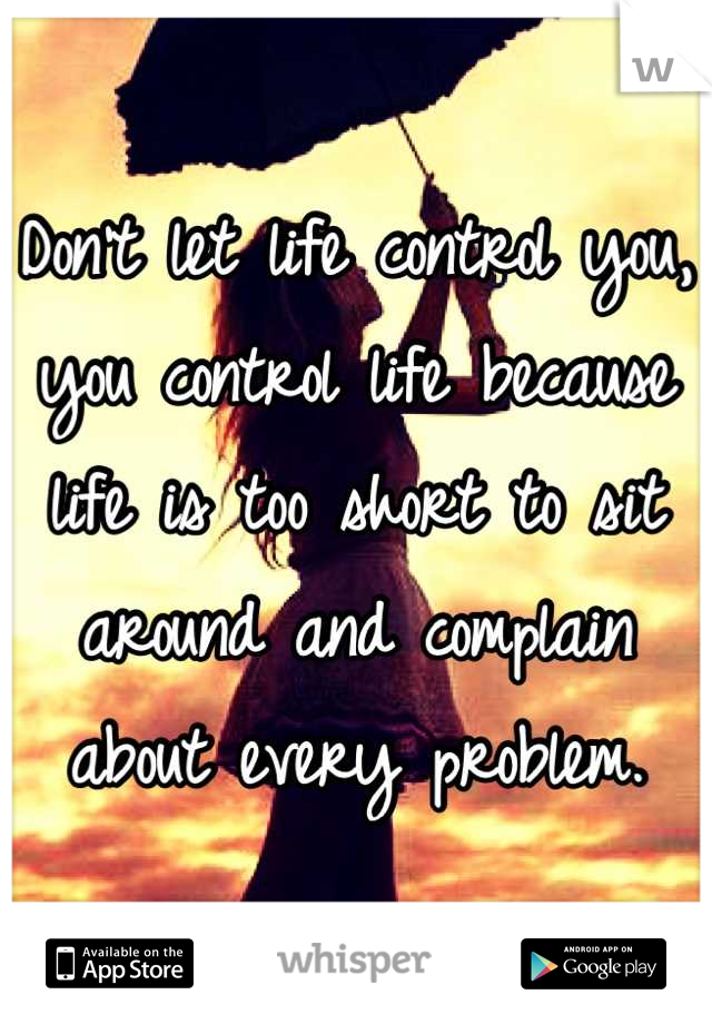Don't let life control you, you control life because life is too short to sit around and complain about every problem.