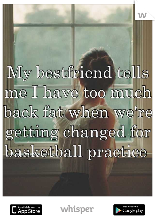 My bestfriend tells me I have too much back fat when we're getting changed for basketball practice 