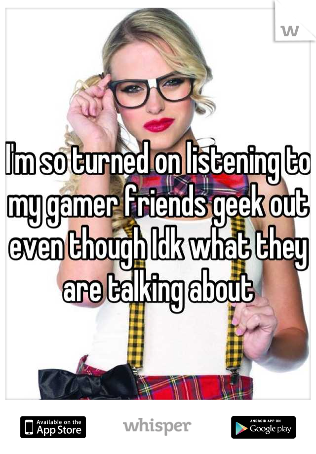 I'm so turned on listening to my gamer friends geek out even though Idk what they are talking about