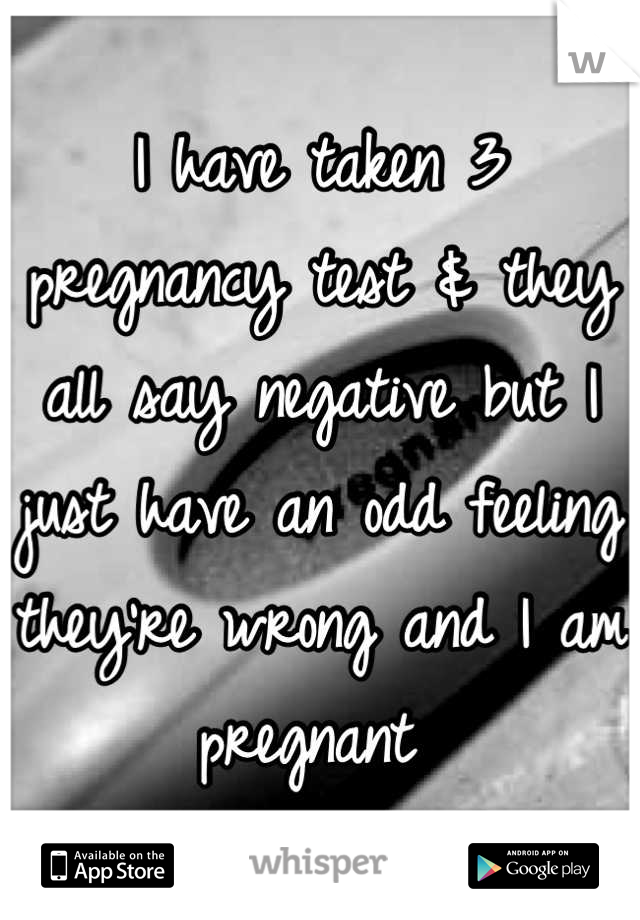 I have taken 3 pregnancy test & they all say negative but I just have an odd feeling they're wrong and I am pregnant 