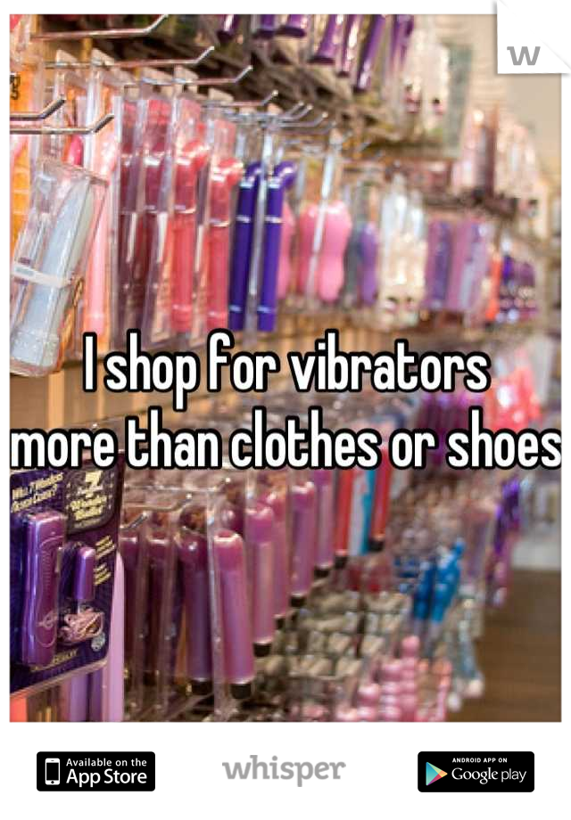I shop for vibrators 
more than clothes or shoes 