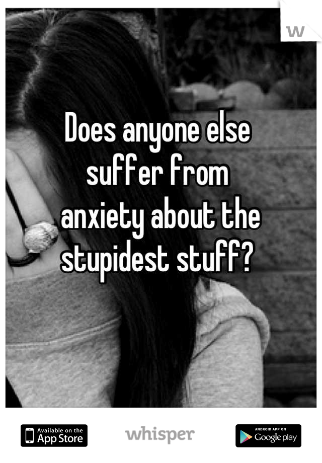 Does anyone else 
suffer from
 anxiety about the
stupidest stuff?