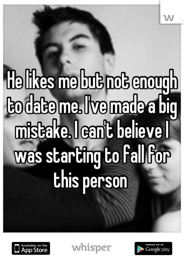 He likes me but not enough to date me. I've made a big mistake. I can't believe I was starting to fall for this person 