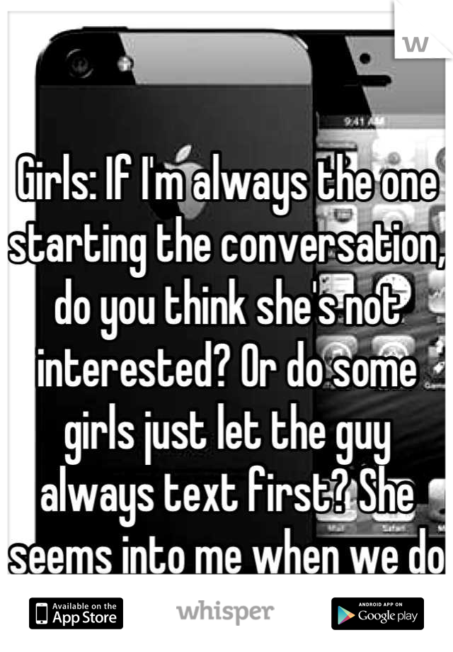 Girls: If I'm always the one starting the conversation, do you think she's not interested? Or do some girls just let the guy always text first? She seems into me when we do talk...