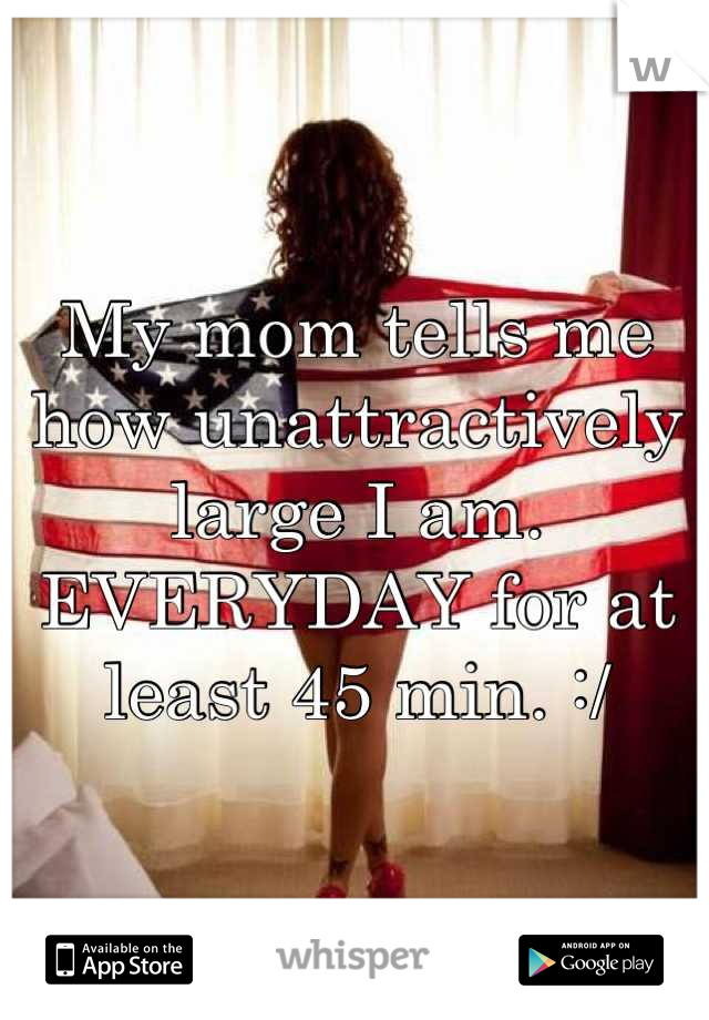 My mom tells me how unattractively large I am. EVERYDAY for at least 45 min. :/