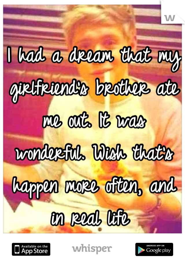 I had a dream that my girlfriend's brother ate me out. It was wonderful. Wish that's happen more often, and in real life 
