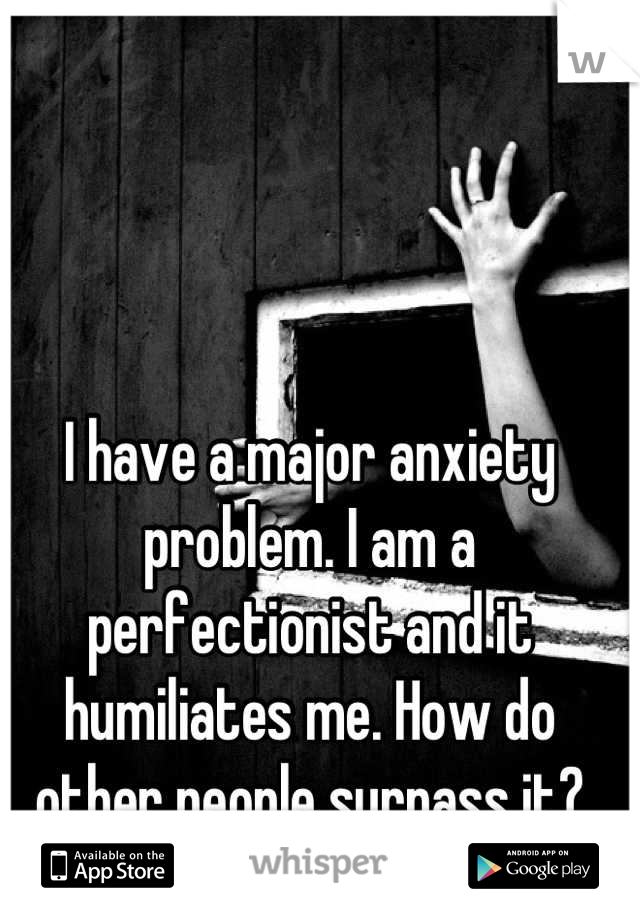 I have a major anxiety problem. I am a perfectionist and it humiliates me. How do other people surpass it?