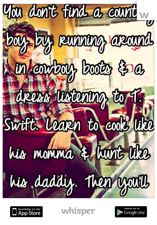 You don't find a country boy by running around in cowboy boots & a dress listening to T. Swift. Learn to cook like his momma & hunt like his daddy. Then you'll hook a good one.