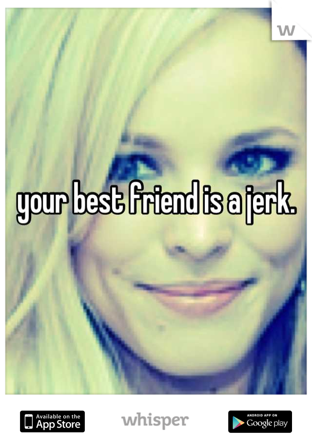 your best friend is a jerk.

