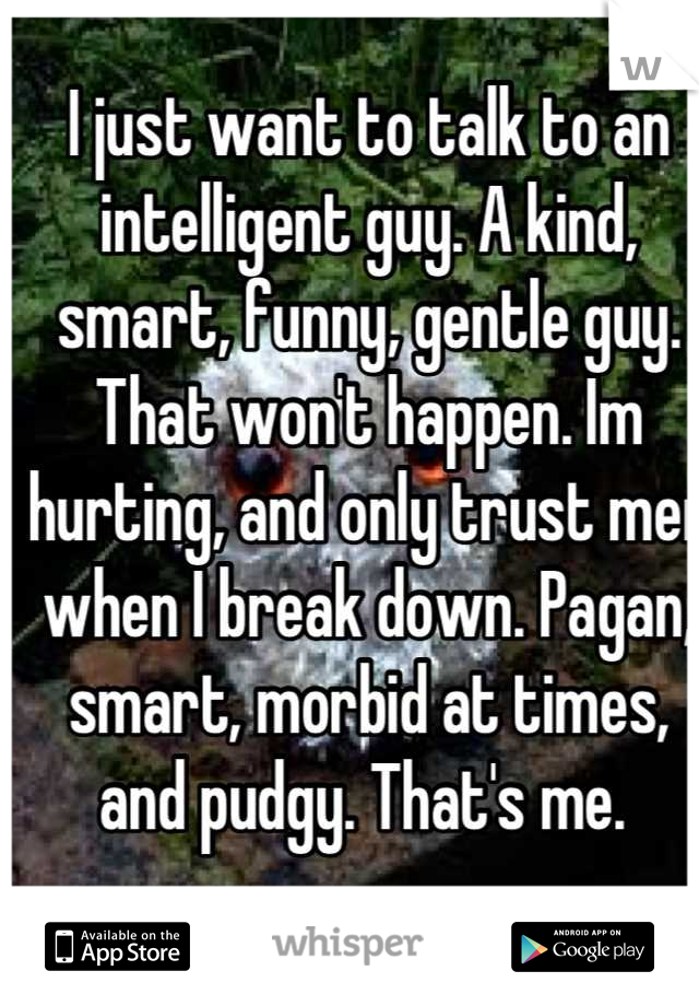I just want to talk to an intelligent guy. A kind, smart, funny, gentle guy. That won't happen. Im hurting, and only trust men when I break down. Pagan, smart, morbid at times, and pudgy. That's me. 