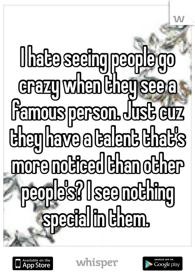 I hate seeing people go crazy when they see a famous person. Just cuz they have a talent that's more noticed than other people's? I see nothing special in them. 