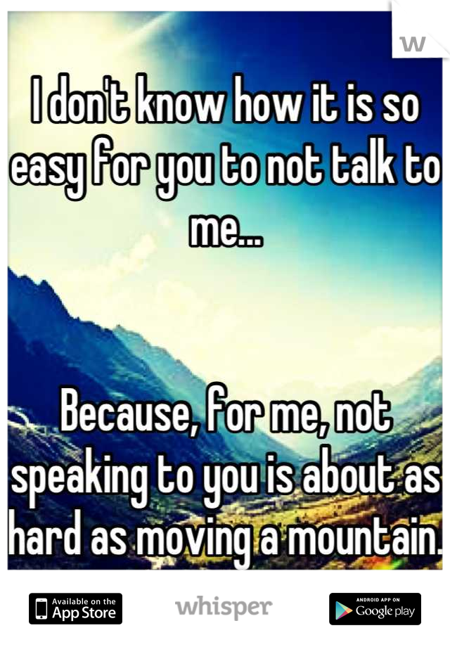 I don't know how it is so easy for you to not talk to me...


Because, for me, not speaking to you is about as hard as moving a mountain.