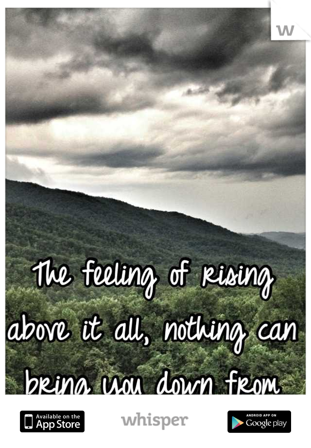 The feeling of rising above it all, nothing can bring you down from that <3