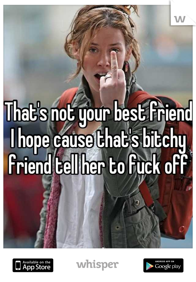 That's not your best friend I hope cause that's bitchy friend tell her to fuck off