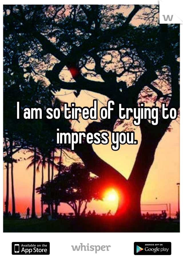 I am so tired of trying to impress you.