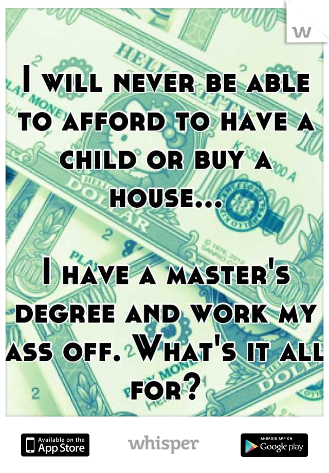 I will never be able to afford to have a child or buy a house...

I have a master's degree and work my ass off. What's it all for?