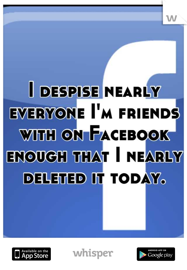 I despise nearly everyone I'm friends with on Facebook enough that I nearly deleted it today.