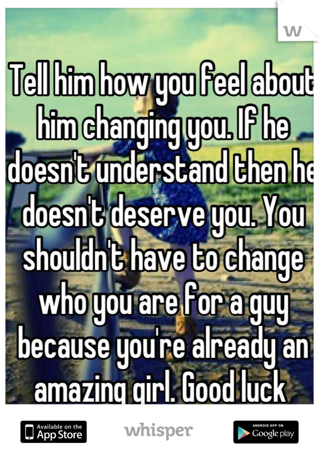 Tell him how you feel about him changing you. If he doesn't understand then he doesn't deserve you. You shouldn't have to change who you are for a guy because you're already an amazing girl. Good luck 