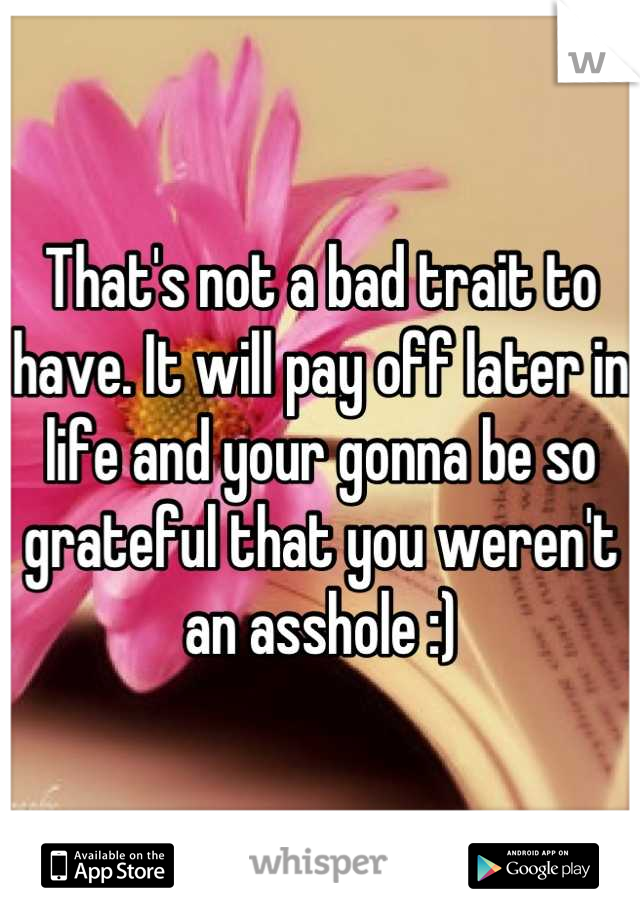 That's not a bad trait to have. It will pay off later in life and your gonna be so grateful that you weren't an asshole :)