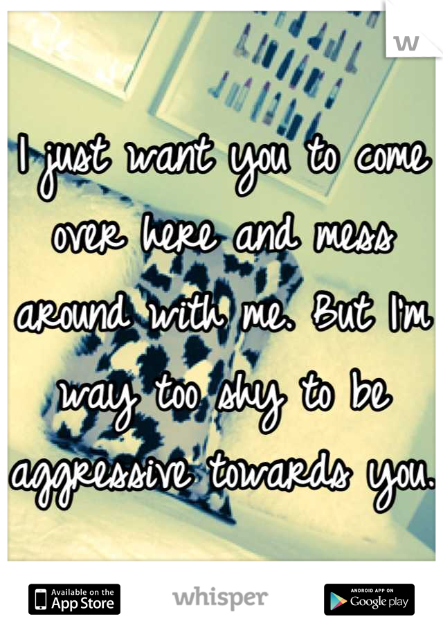 I just want you to come over here and mess around with me. But I'm way too shy to be aggressive towards you. 