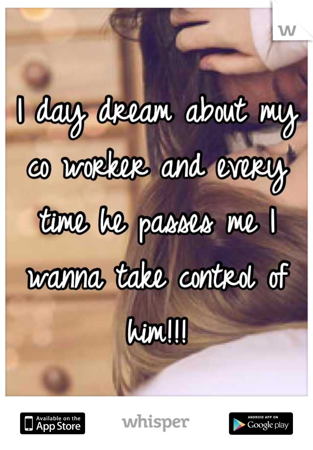 I day dream about my co worker and every time he passes me I wanna take control of him!!!