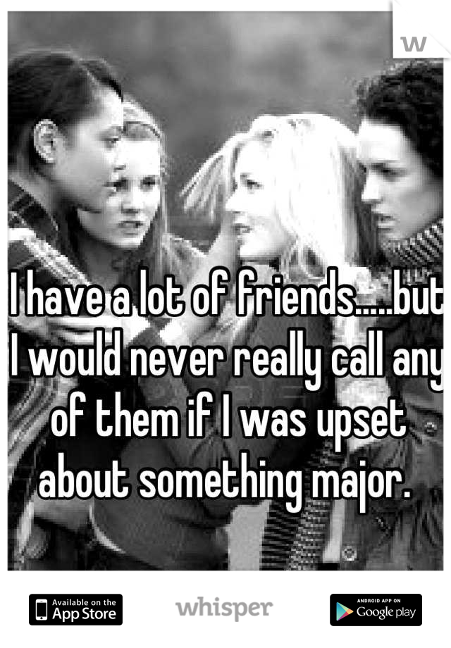I have a lot of friends.....but I would never really call any of them if I was upset about something major. 