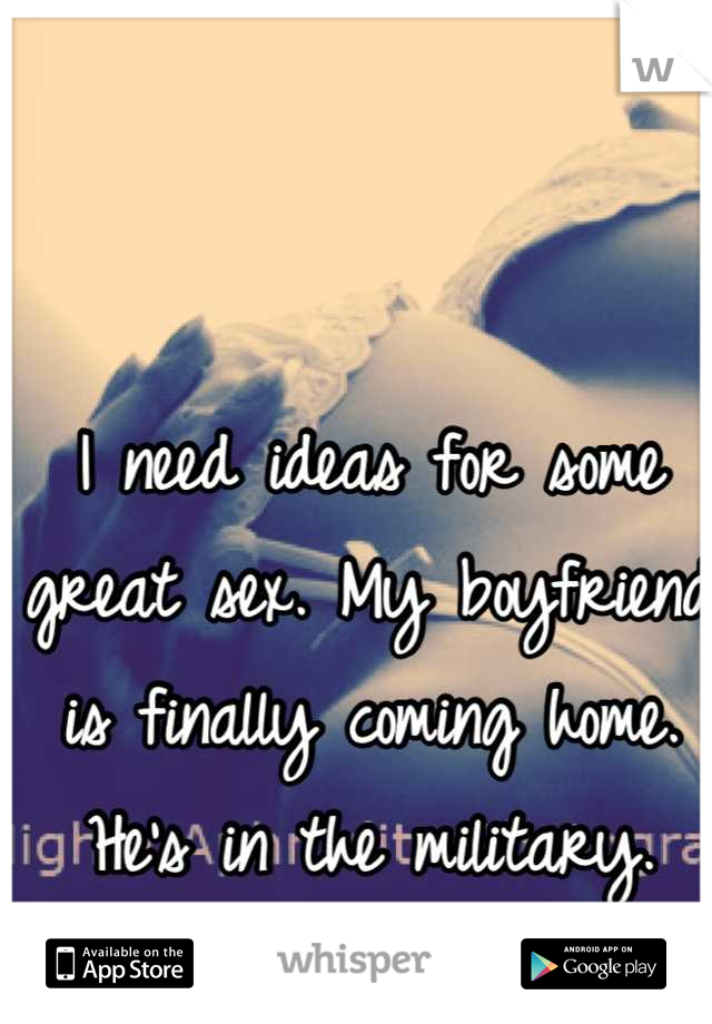 I need ideas for some great sex. My boyfriend is finally coming home. He's in the military. Any ideas?