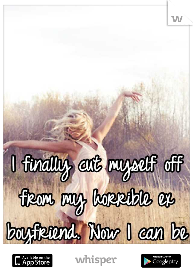 I finally cut myself off from my horrible ex boyfriend. Now I can be free and happy 