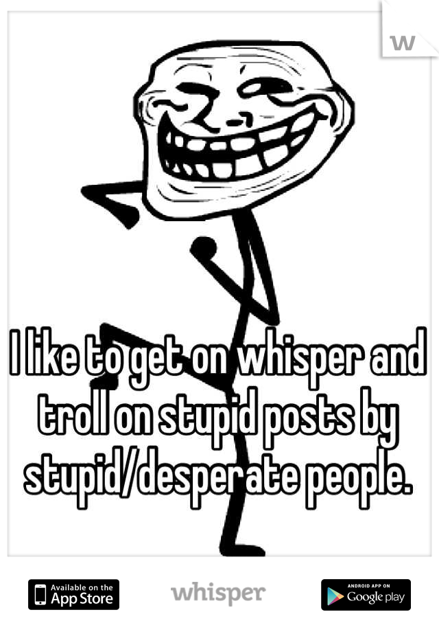 I like to get on whisper and troll on stupid posts by stupid/desperate people.