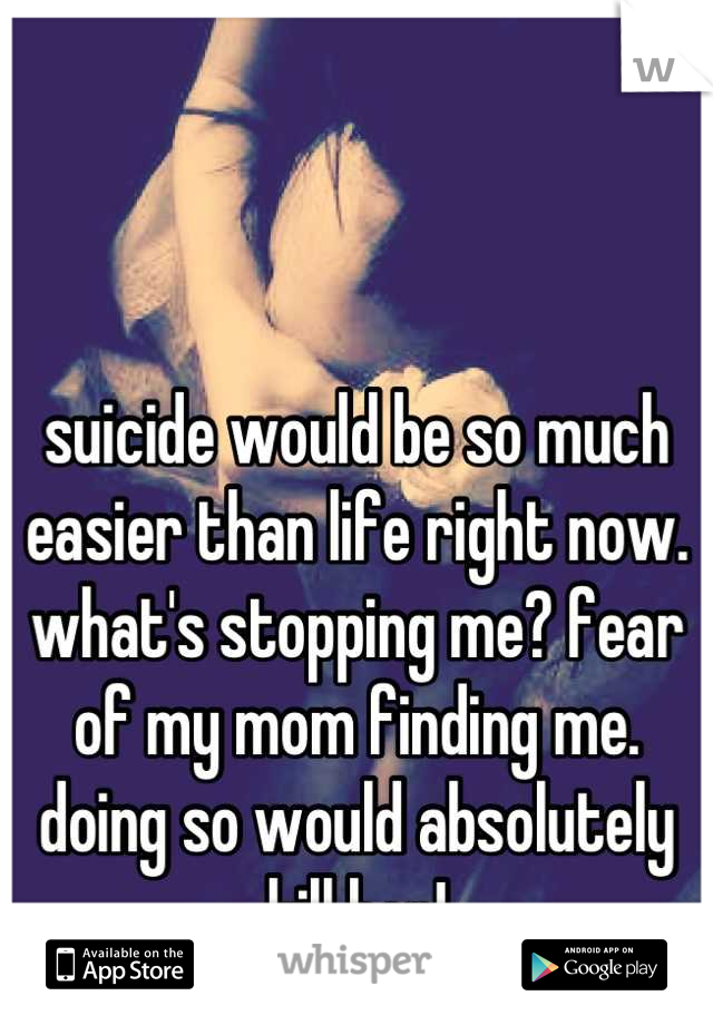 suicide would be so much easier than life right now. what's stopping me? fear of my mom finding me. doing so would absolutely kill her!