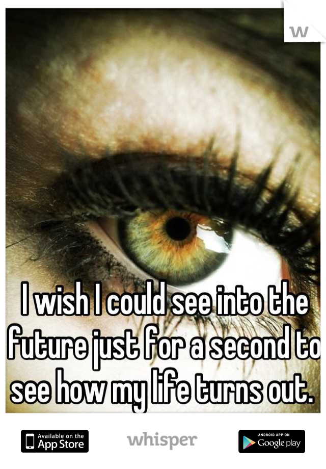 I wish I could see into the future just for a second to see how my life turns out. 