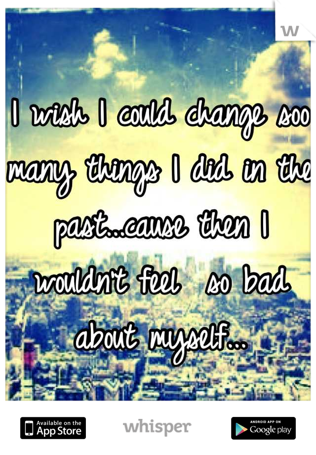 I wish I could change soo many things I did in the past...cause then I wouldn't feel  so bad about myself...