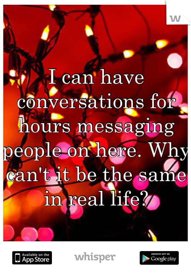 I can have conversations for hours messaging people on here. Why can't it be the same in real life?