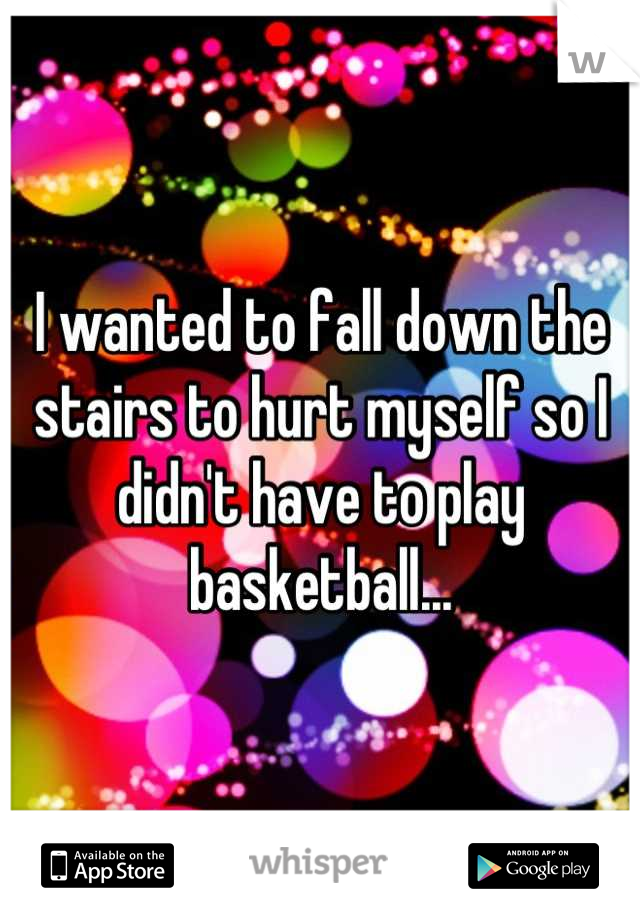 I wanted to fall down the stairs to hurt myself so I didn't have to play basketball...