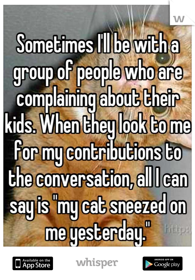 Sometimes I'll be with a group of people who are complaining about their kids. When they look to me for my contributions to the conversation, all I can say is "my cat sneezed on me yesterday."