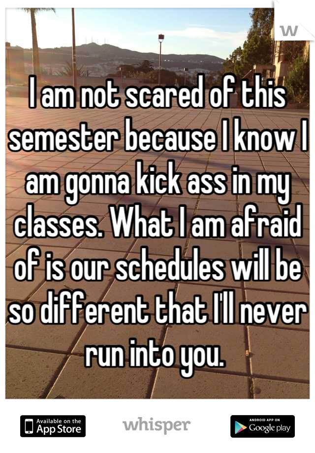 I am not scared of this semester because I know I am gonna kick ass in my classes. What I am afraid of is our schedules will be so different that I'll never run into you. 