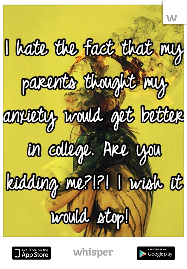 I hate the fact that my parents thought my anxiety would get better in college. Are you kidding me?!?! I wish it would stop! 