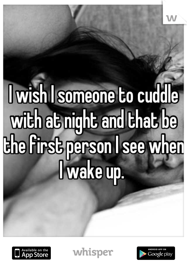 I wish I someone to cuddle with at night and that be the first person I see when I wake up. 