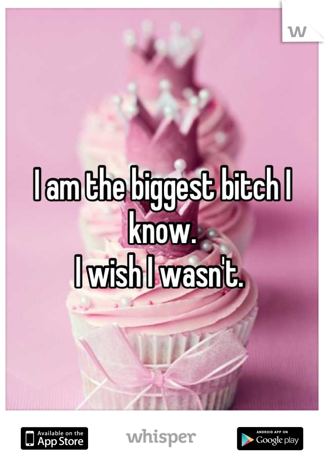 I am the biggest bitch I know. 
I wish I wasn't. 