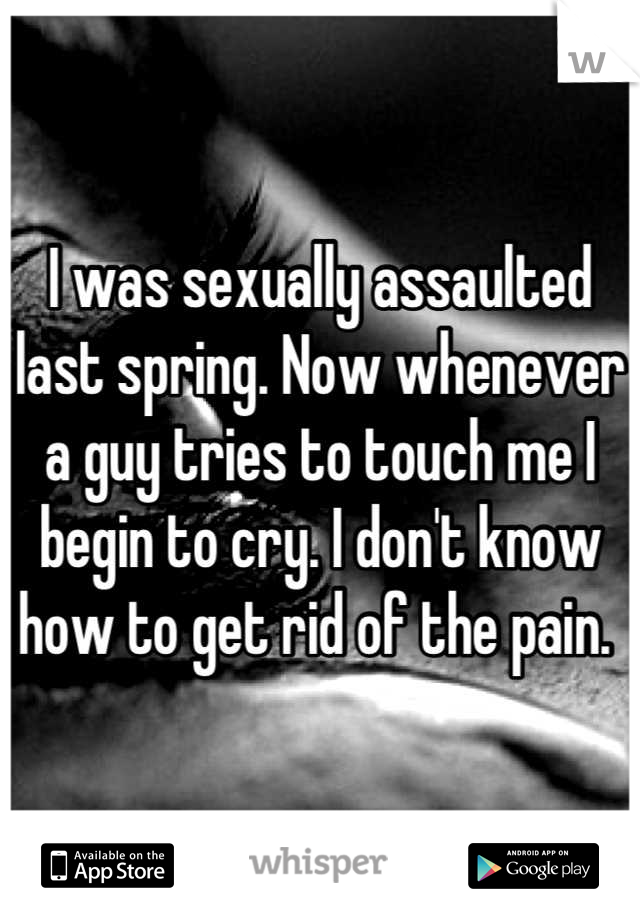 I was sexually assaulted last spring. Now whenever a guy tries to touch me I begin to cry. I don't know how to get rid of the pain. 