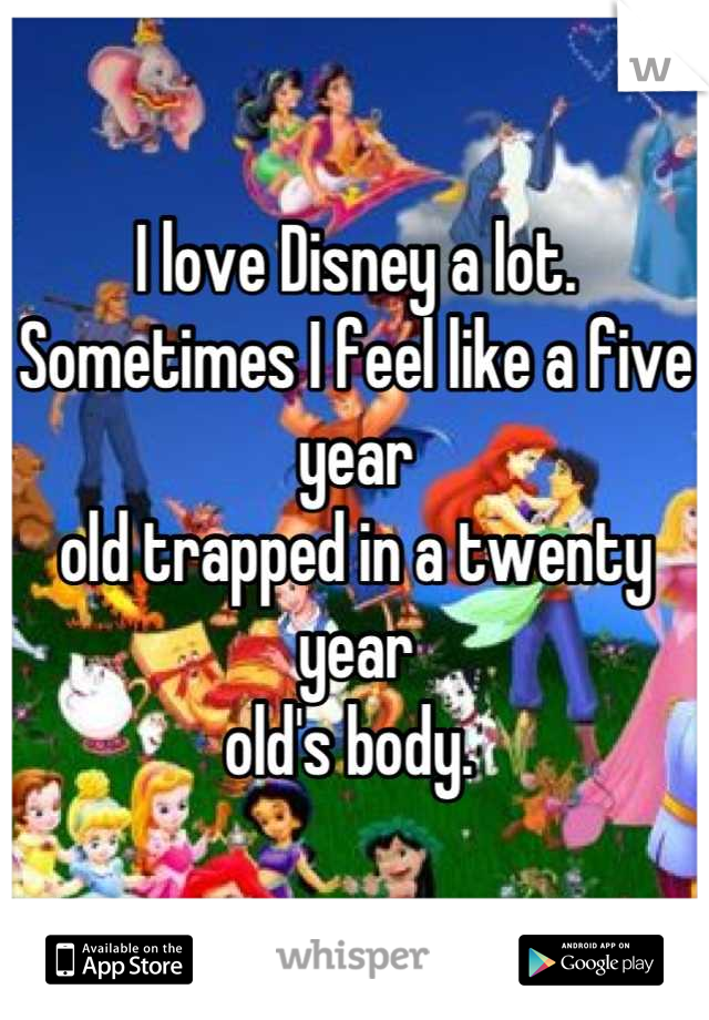 I love Disney a lot. 
Sometimes I feel like a five year
old trapped in a twenty year
old's body. 