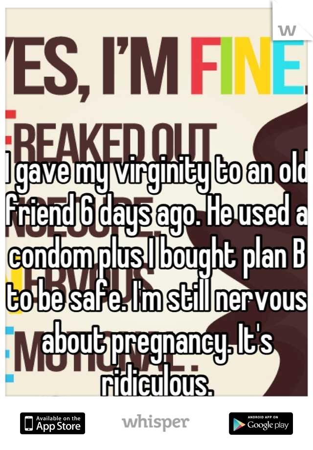 I gave my virginity to an old friend 6 days ago. He used a condom plus I bought plan B to be safe. I'm still nervous about pregnancy. It's ridiculous.