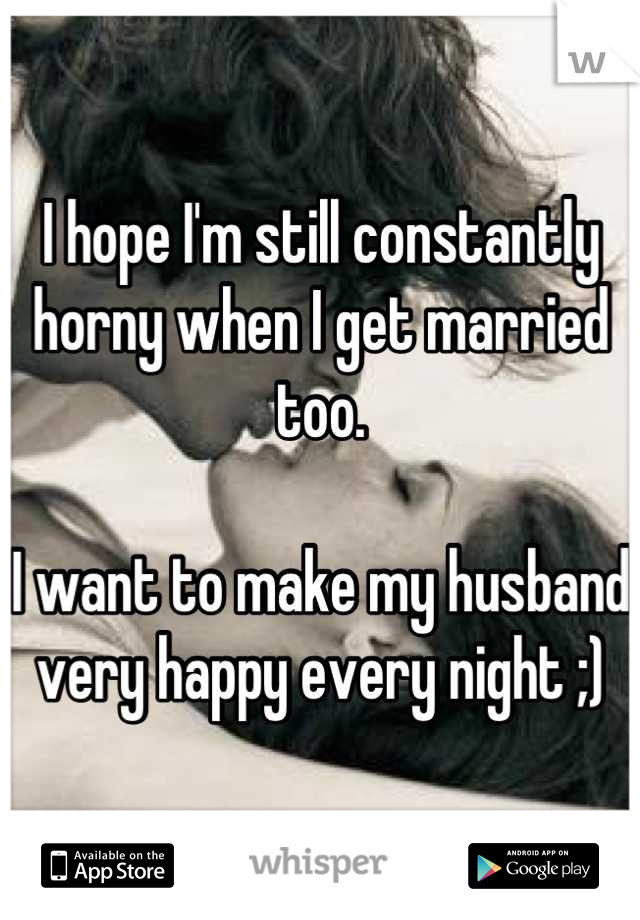 I hope I'm still constantly horny when I get married too. 

I want to make my husband very happy every night ;)