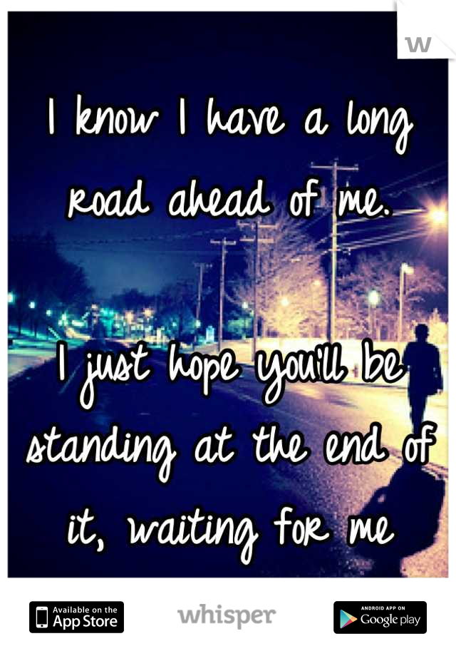 I know I have a long road ahead of me.

I just hope you'll be standing at the end of it, waiting for me