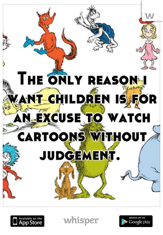 The only reason i want children is for an excuse to watch cartoons without judgement. 